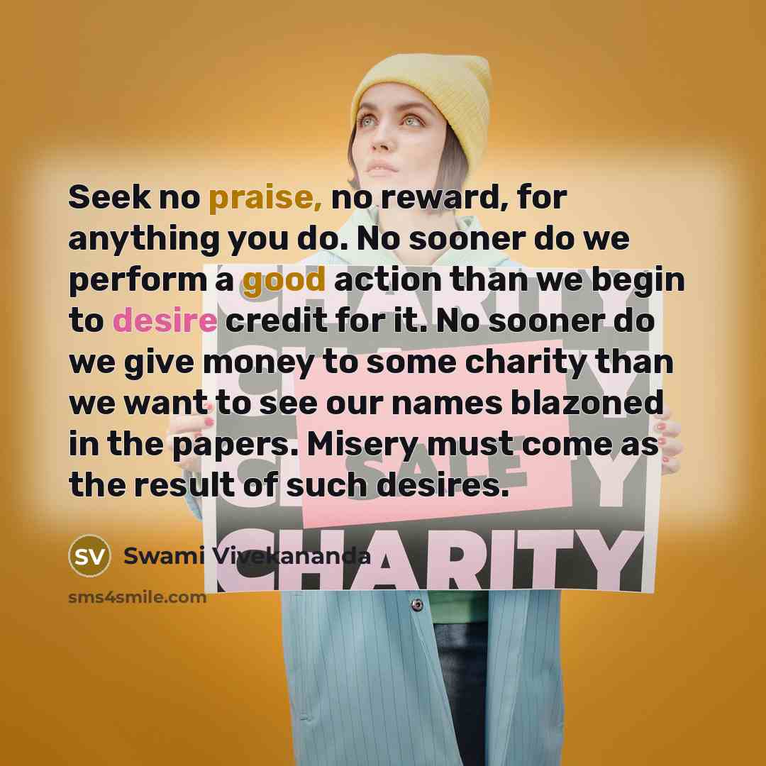 “Seek no praise, no reward, for anything you do. No sooner do we perform a good action than we begin to desire credit for it. No sooner do we give money to some charity than we want to see our names blazoned in the papers. Misery must come as the result of such desires.” quote by Swami Vivekananda
