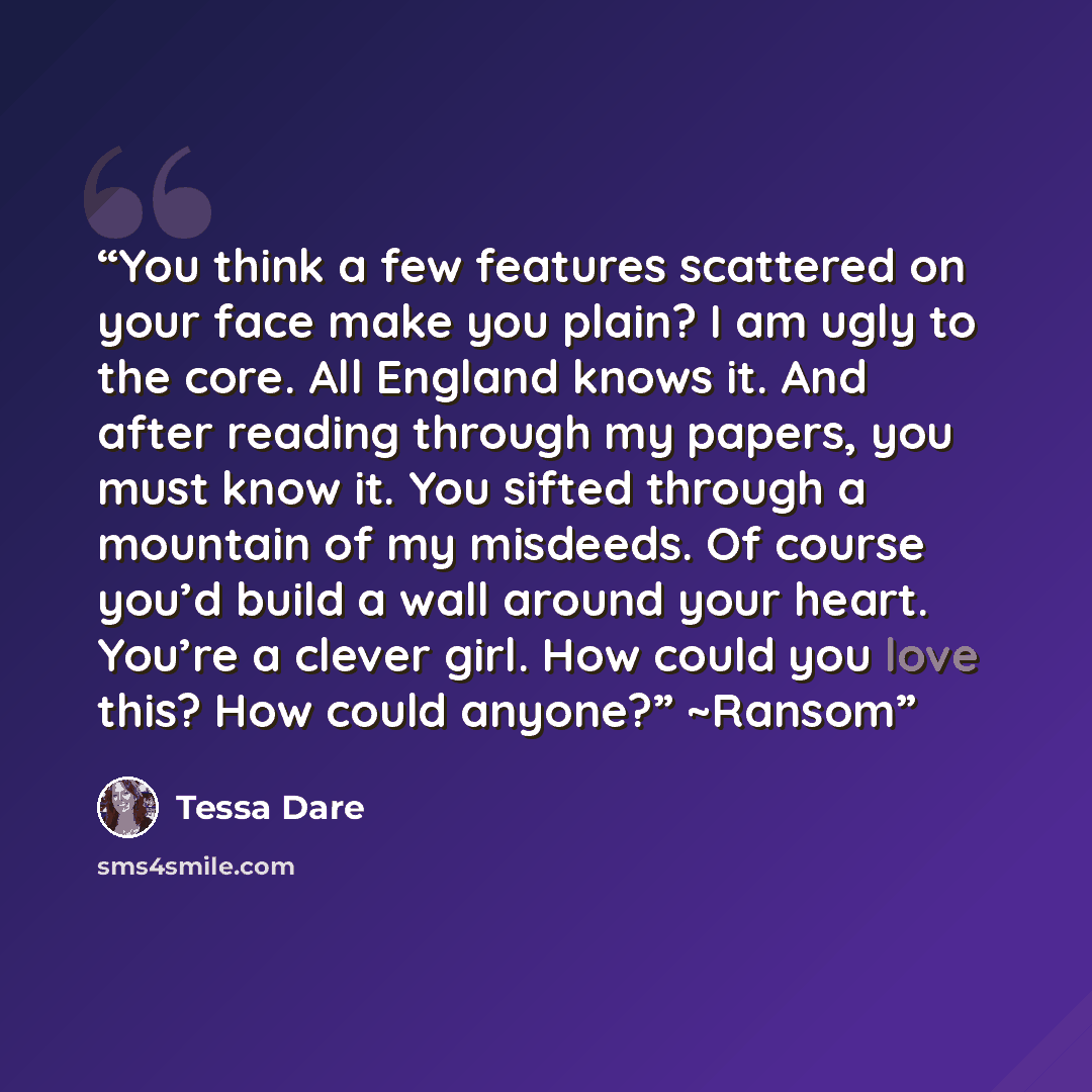 “You think a few features scattered on your face make you plain? I am ugly to the core. All England knows it. And after reading through my papers, you must know it. You sifted through a mountain of my misdeeds. Of course you’d build a wall around your heart. You’re a clever girl. How could you love…” quote by Tessa Dare
