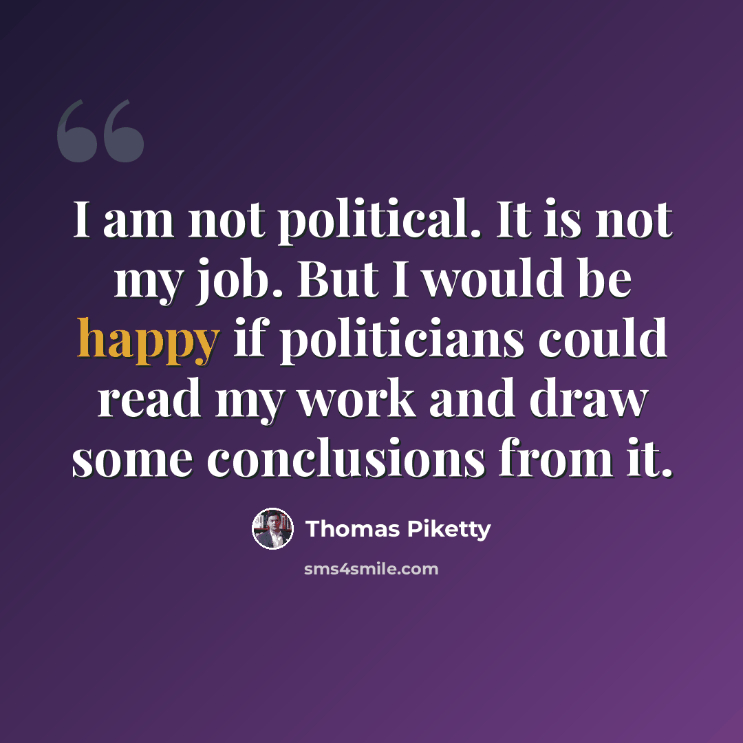 “I am not political. It is not my job. But I would be happy if politicians could read my work and draw some conclusions from it.” quote by Thomas Piketty
