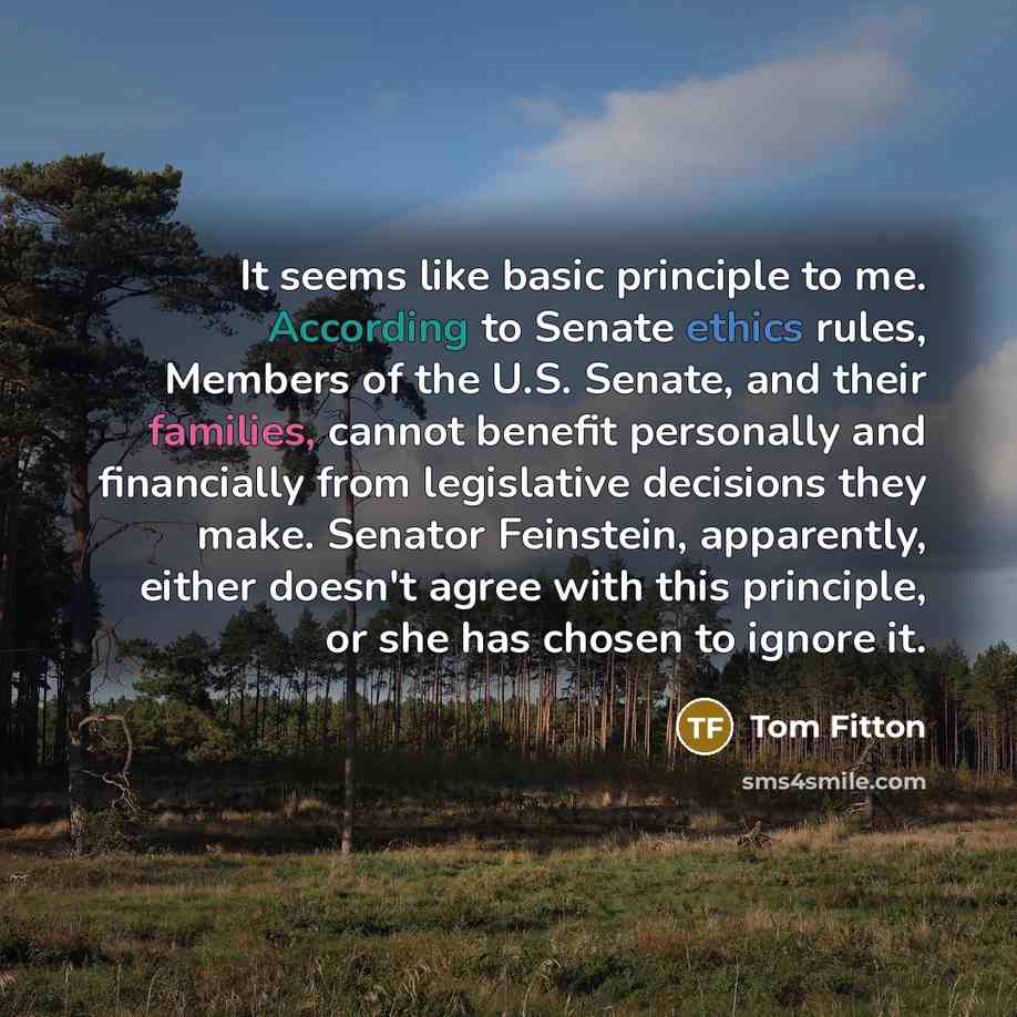 “It seems like basic principle to me. According to Senate ethics rules, Members of the U.S. Senate, and their families, cannot benefit personally and financially from legislative decisions they make. Senator Feinstein, apparently, either doesn't agree with this principle, or she has chosen to…” quote by Tom Fitton