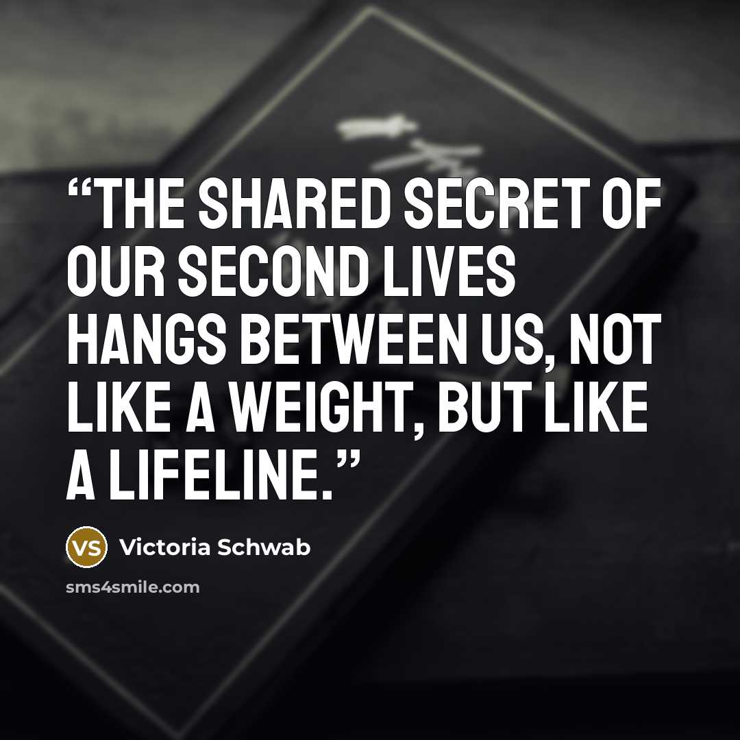“The shared secret of our second lives hangs between us, not like a weight, but like a lifeline.” quote by Victoria Schwab