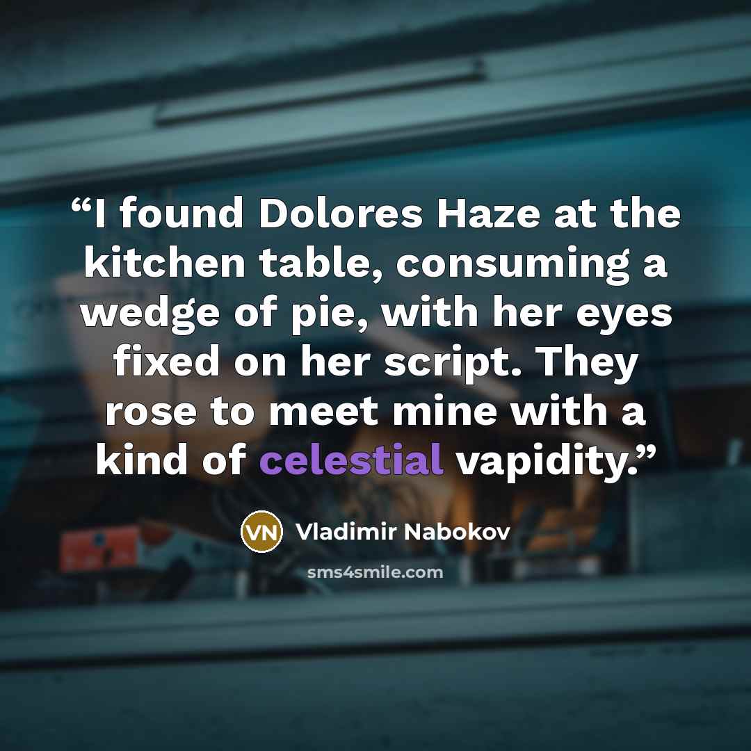 “I found Dolores Haze at the kitchen table, consuming a wedge of pie, with her eyes fixed on her script. They rose to meet mine with a kind of celestial vapidity.” quote by Vladimir Nabokov