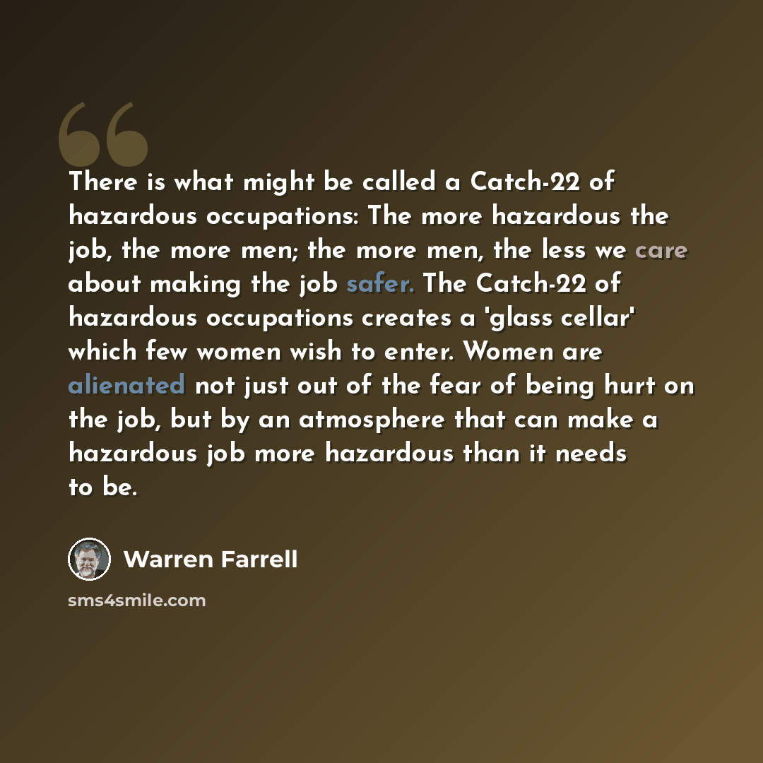 “There is what might be called a Catch-22 of hazardous occupations: The more hazardous the job, the more men; the more men, the less we care about making the job safer. The Catch-22 of hazardous occupations creates a 'glass cellar' which few women wish to enter. Women are alienated not just out of…” quote by Warren Farrell