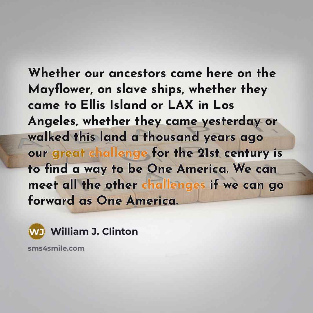 “Whether our ancestors came here on the Mayflower, on slave ships, whether they came to Ellis Island or LAX in Los Angeles, whether they came yesterday or walked this land a thousand years ago our great challenge for the 21st century is to find a way to be One America. We can meet all the other…” quote by William J. Clinton