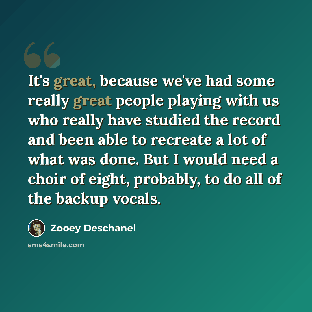 “It's great, because we've had some really great people playing with us who really have studied the record and been able to recreate a lot of what was done. But I would need a choir of eight, probably, to do all of the backup vocals.” quote by Zooey Deschanel