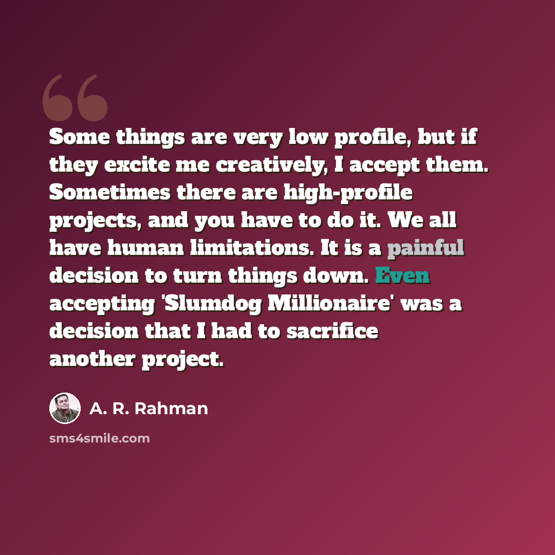 “Some things are very low profile, but if they excite me creatively, I accept them. Sometimes there are high-profile projects, and you have to do it. We all have human limitations. It is a painful decision to turn things down. Even accepting 'Slumdog Millionaire' was a decision that I had to…” quote by A. R. Rahman