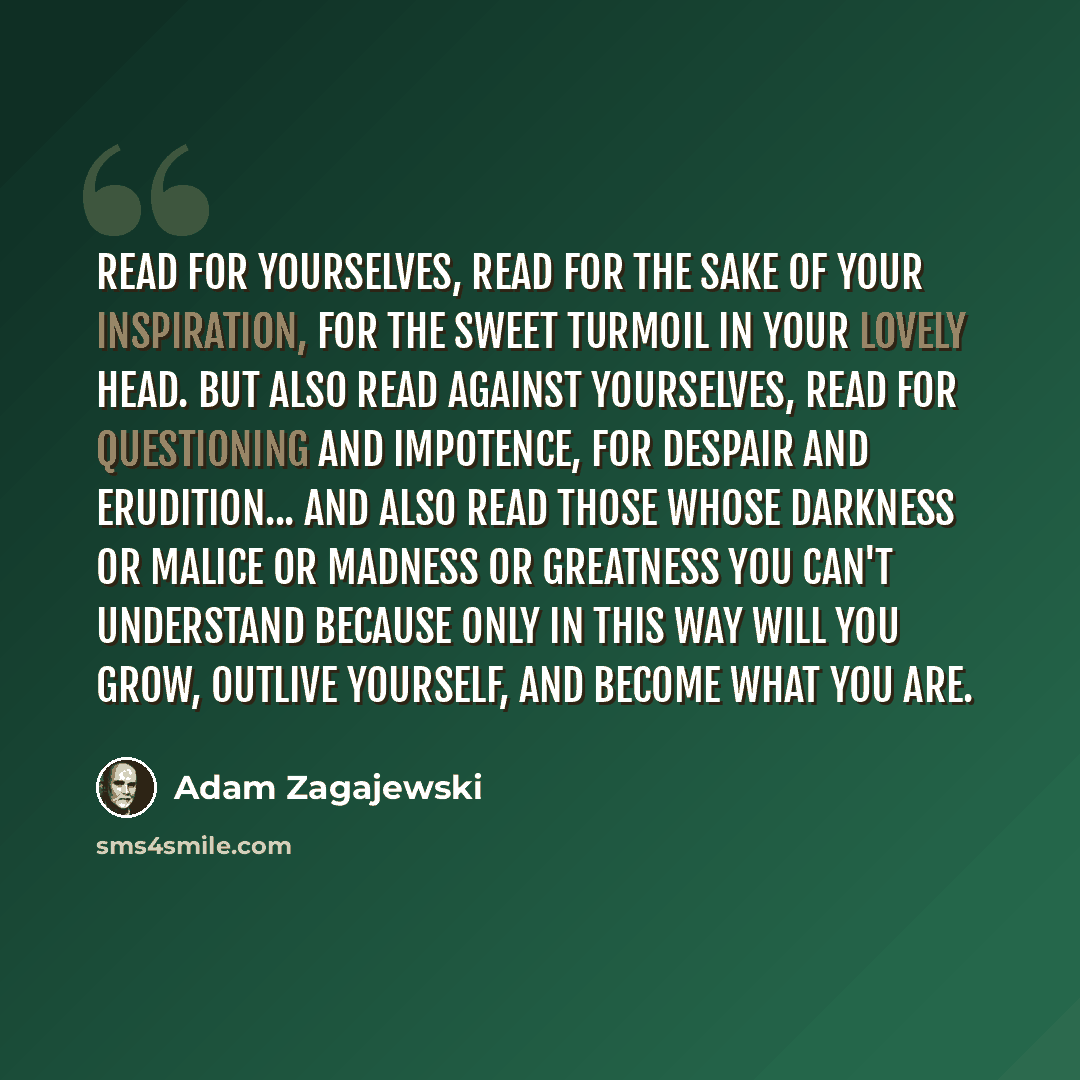 “Read for yourselves, read for the sake of your inspiration, for the sweet turmoil in your lovely head. But also read against yourselves, read for questioning and impotence, for despair and erudition... and also read those whose darkness or malice or madness or greatness you can't understand…” quote by Adam Zagajewski