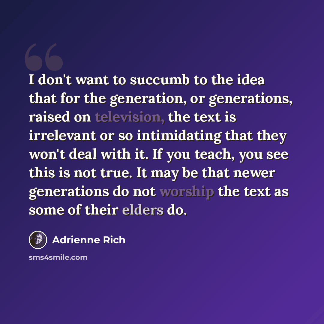 “I don't want to succumb to the idea that for the generation, or generations, raised on television, the text is irrelevant or so intimidating that they won't deal with it. If you teach, you see this is not true. It may be that newer generations do not worship the text as some of their elders do.” quote by Adrienne Rich