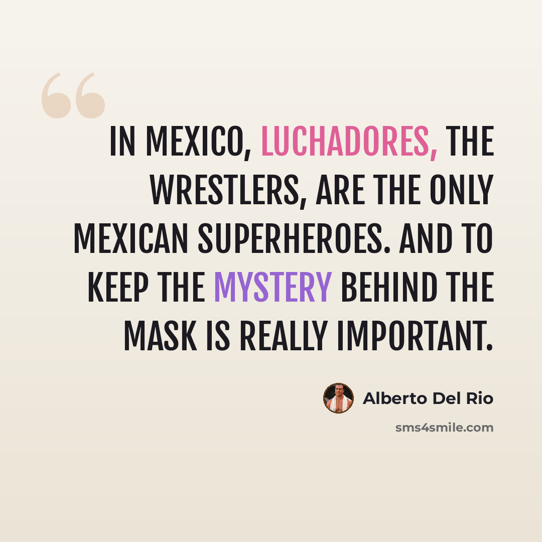 “In Mexico, luchadores, the wrestlers, are the only Mexican superheroes. And to keep the mystery behind the mask is really important.” quote by Alberto Del Rio