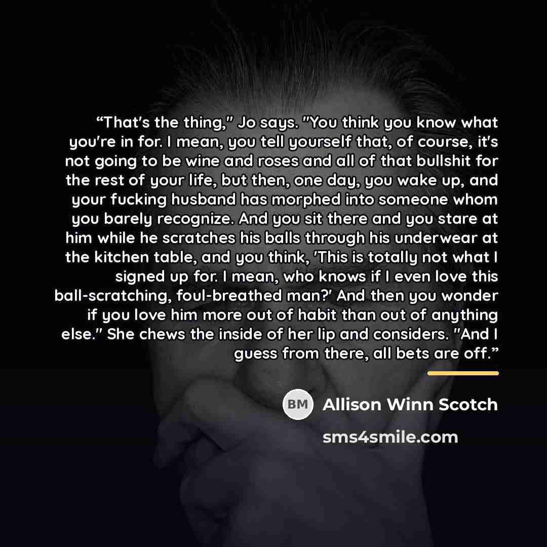 “That's the thing," Jo says. "You think you know what you're in for. I mean, you tell yourself that, of course, it's not going to be wine and roses and all of that bullshit for the rest of your life, but then, one day, you wake up, and your fucking husband has morphed into someone whom you barely…” quote by Allison Winn Scotch