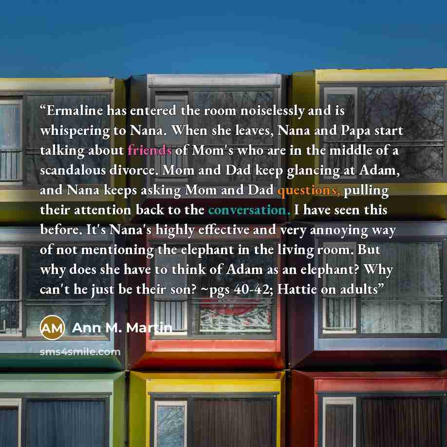 “Ermaline has entered the room noiselessly and is whispering to Nana. When she leaves, Nana and Papa start talking about friends of Mom's who are in the middle of a scandalous divorce. Mom and Dad keep glancing at Adam, and Nana keeps asking Mom and Dad questions, pulling their attention back to…” quote by Ann M. Martin