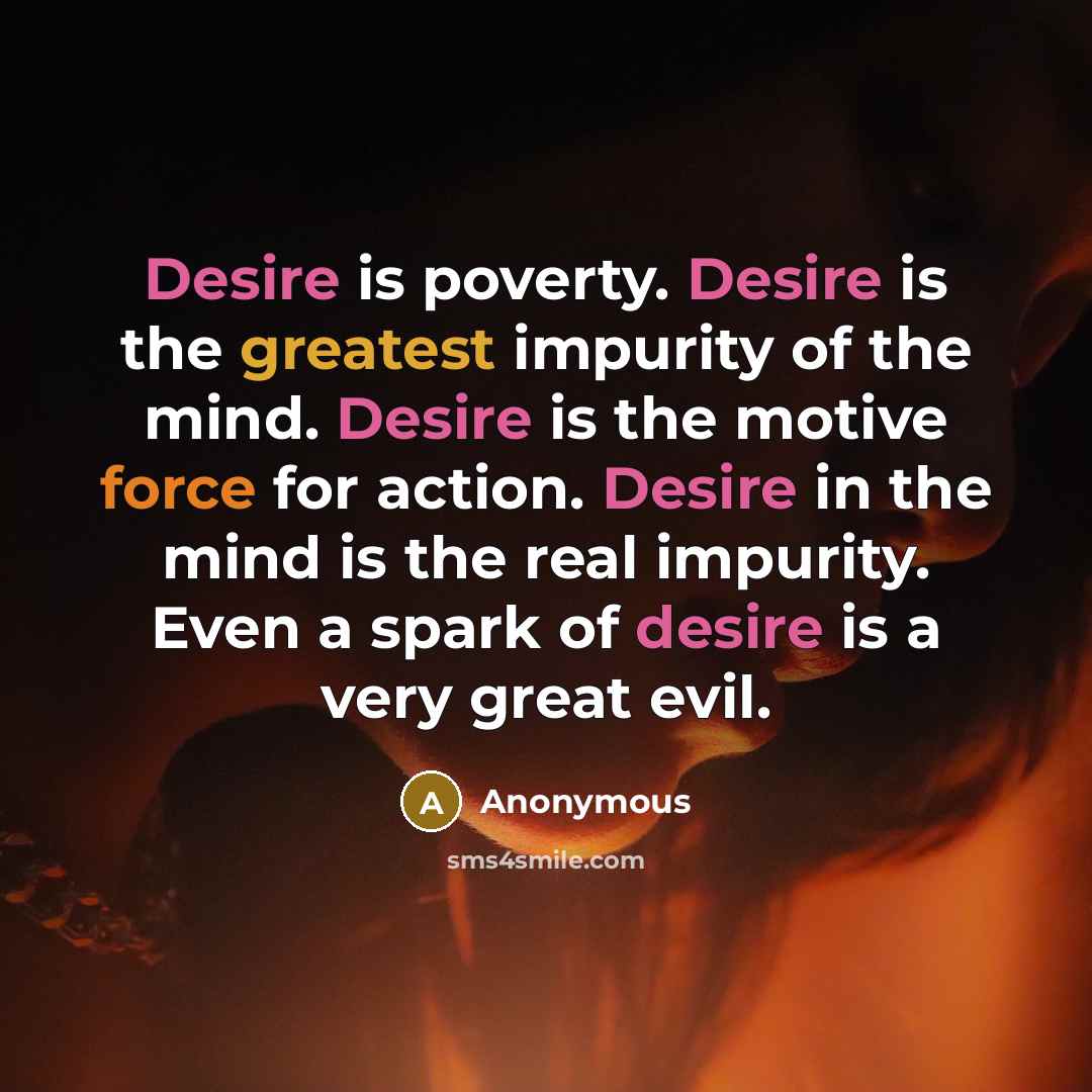 “Desire is poverty. Desire is the greatest impurity of the mind. Desire is the motive force for action. Desire in the mind is the real impurity. Even a spark of desire is a very great evil.” quote by Anonymous