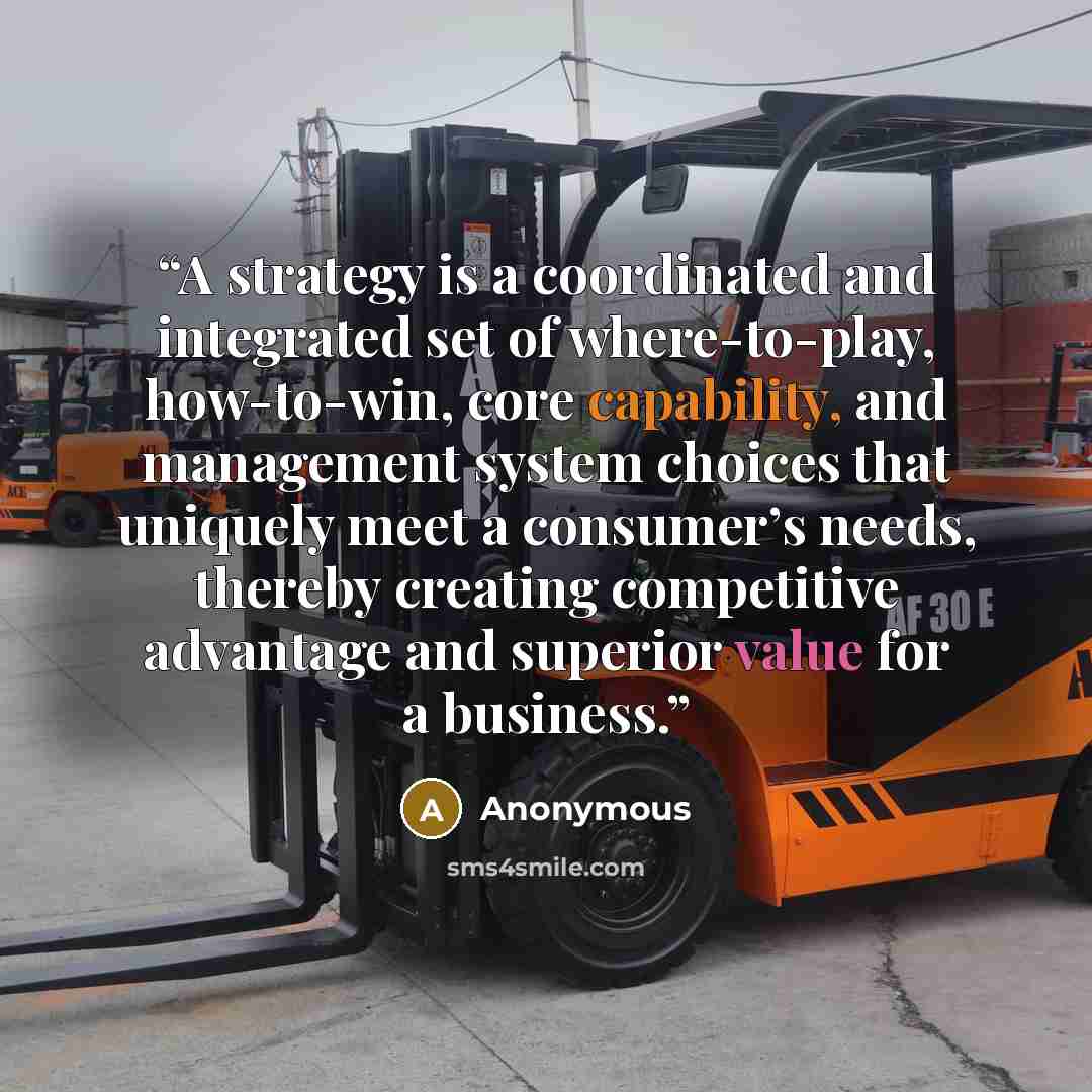 “A strategy is a coordinated and integrated set of where-to-play, how-to-win, core capability, and management system choices that uniquely meet a consumer’s needs, thereby creating competitive advantage and superior value for a business.” quote by Anonymous
