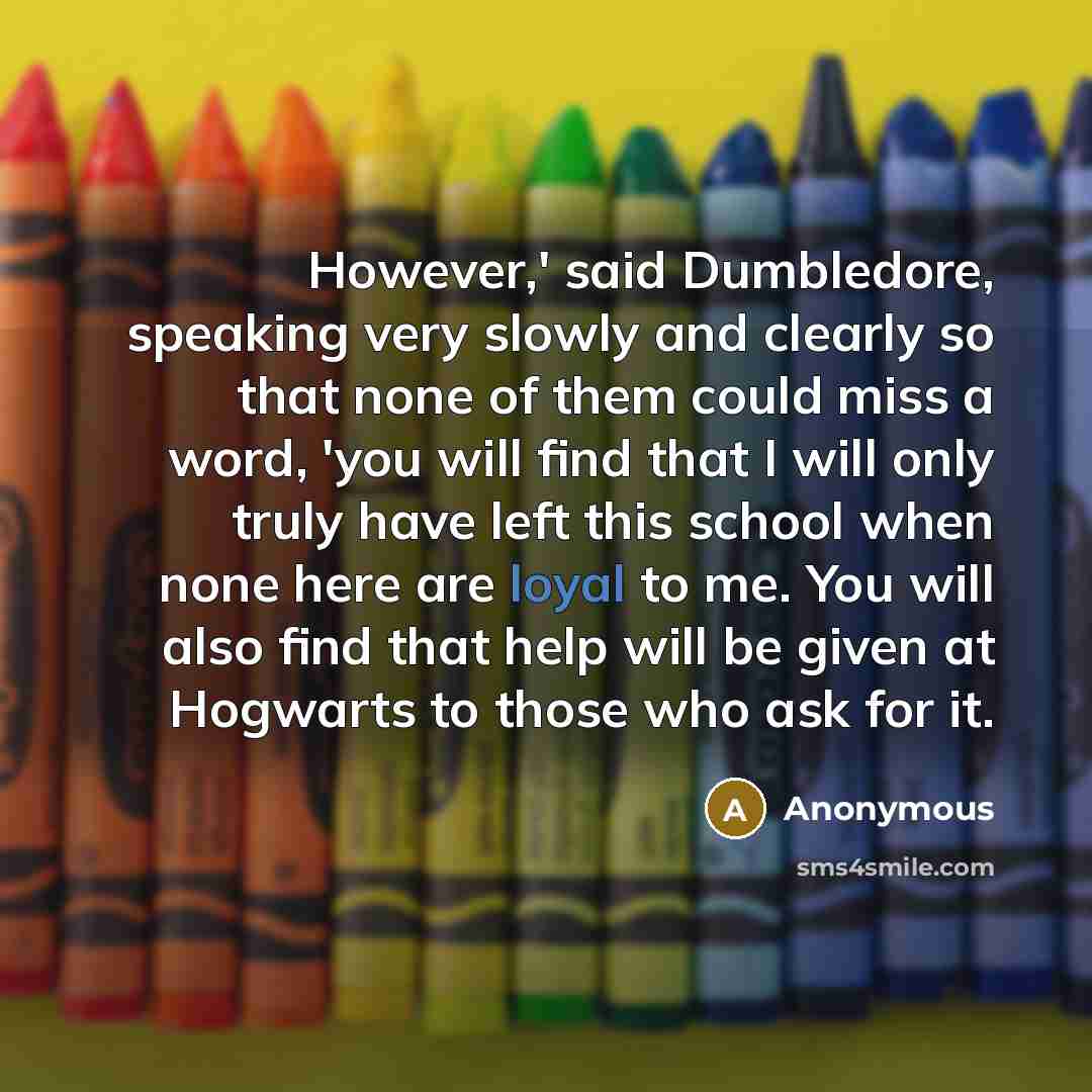 “However,' said Dumbledore, speaking very slowly and clearly so that none of them could miss a word, 'you will find that I will only truly have left this school when none here are loyal to me. You will also find that help will be given at Hogwarts to those who ask for it.” quote by Anonymous