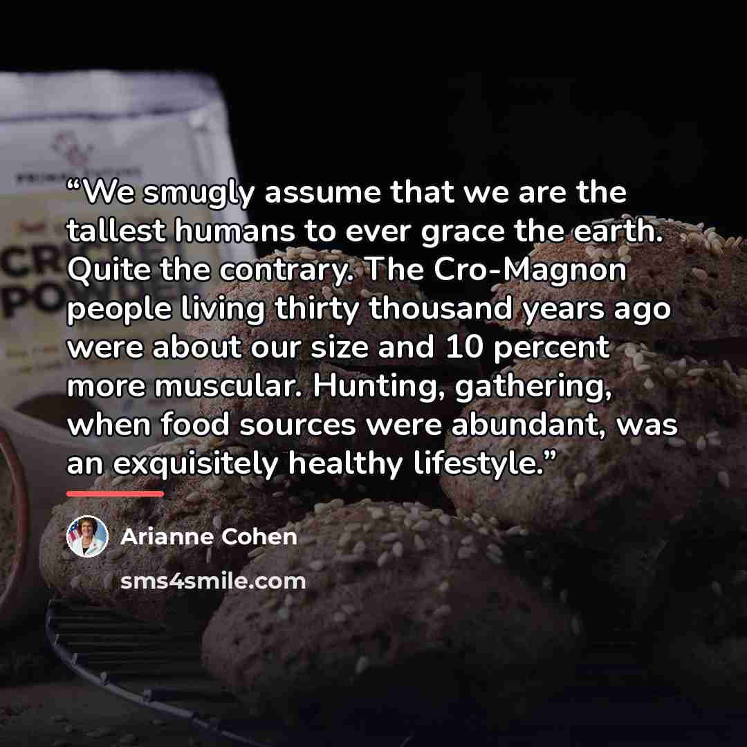 “We smugly assume that we are the tallest humans to ever grace the earth. Quite the contrary. The Cro-Magnon people living thirty thousand years ago were about our size and 10 percent more muscular. Hunting, gathering, when food sources were abundant, was an exquisitely healthy lifestyle.” quote by Arianne Cohen