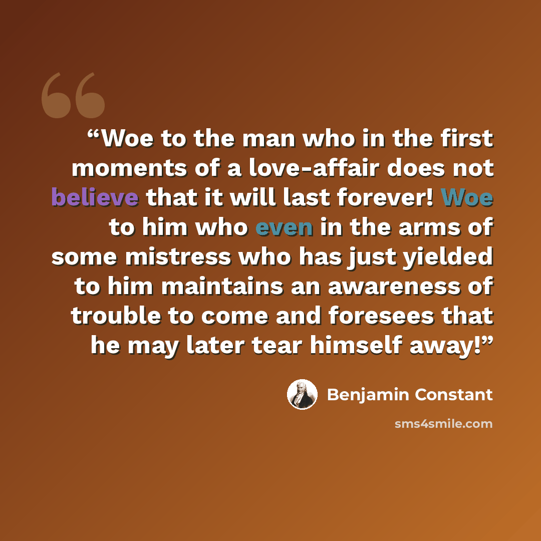“Woe to the man who in the first moments of a love-affair does not believe that it will last forever! Woe to him who even in the arms of some mistress who has just yielded to him maintains an awareness of trouble to come and foresees that he may later tear himself away!” quote by Benjamin Constant