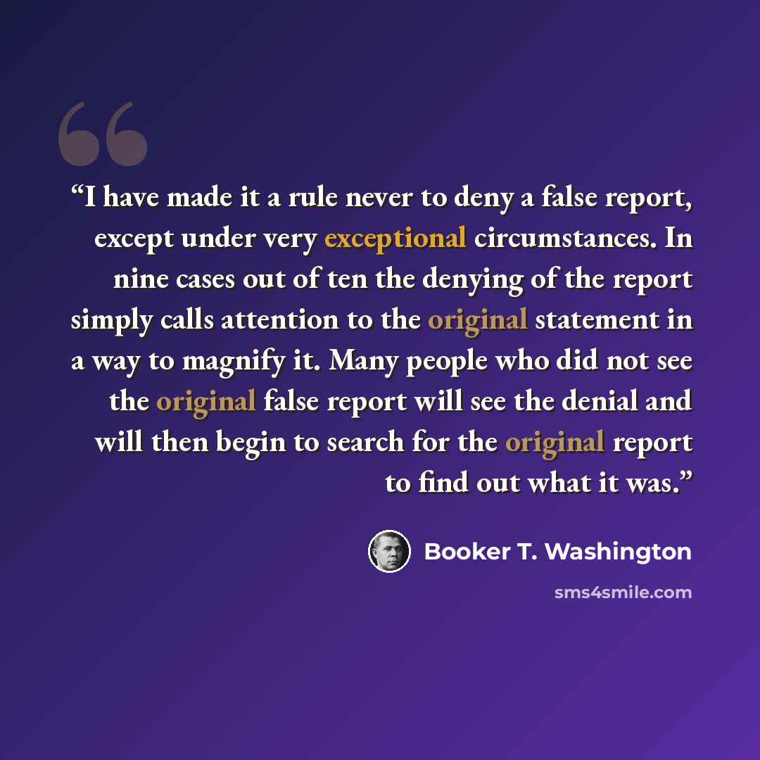 “I have made it a rule never to deny a false report, except under very exceptional circumstances. In nine cases out of ten the denying of the report simply calls attention to the original statement in a way to magnify it. Many people who did not see the original false report will see the denial and…” quote by Booker T. Washington