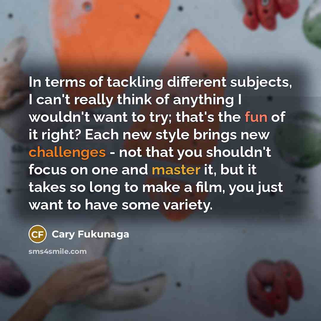 “In terms of tackling different subjects, I can't really think of anything I wouldn't want to try; that's the fun of it right? Each new style brings new challenges - not that you shouldn't focus on one and master it, but it takes so long to make a film, you just want to have some variety.” quote by Cary Fukunaga