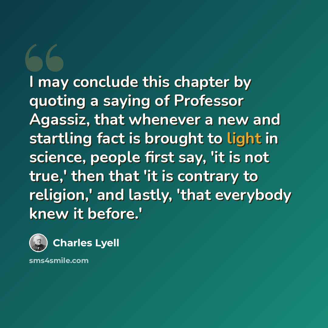 “I may conclude this chapter by quoting a saying of Professor Agassiz, that whenever a new and startling fact is brought to light in science, people first say, 'it is not true,' then that 'it is contrary to religion,' and lastly, 'that everybody knew it before.'” quote by Charles Lyell