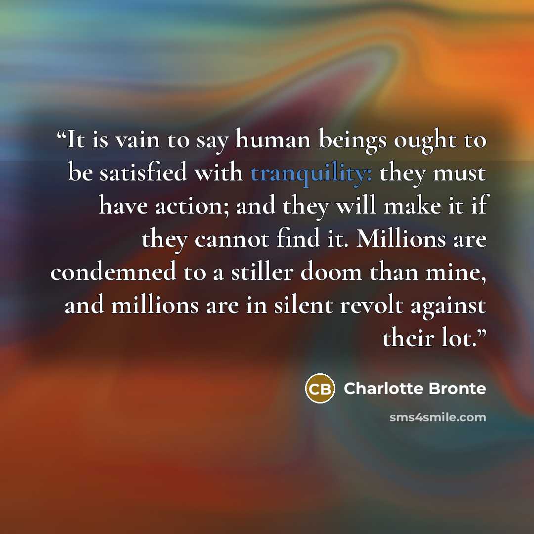 “It is vain to say human beings ought to be satisfied with tranquility: they must have action; and they will make it if they cannot find it. Millions are condemned to a stiller doom than mine, and millions are in silent revolt against their lot.” quote by Charlotte Brontë