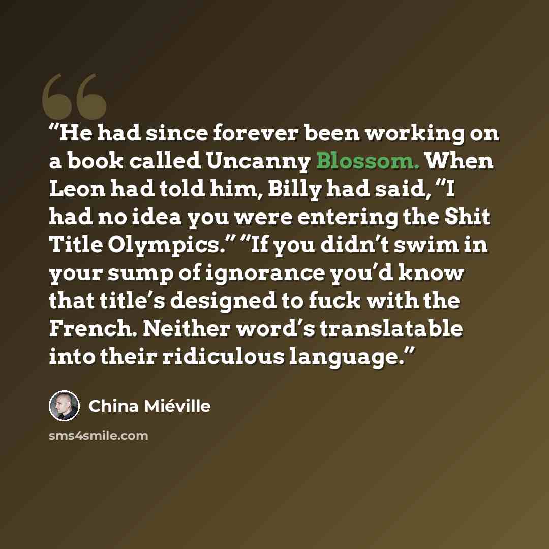 “He had since forever been working on a book called Uncanny Blossom. When Leon had told him, Billy had said, “I had no idea you were entering the Shit Title Olympics.” “If you didn’t swim in your sump of ignorance you’d know that title’s designed to fuck with the French. Neither word’s translatable…” quote by China Miéville
