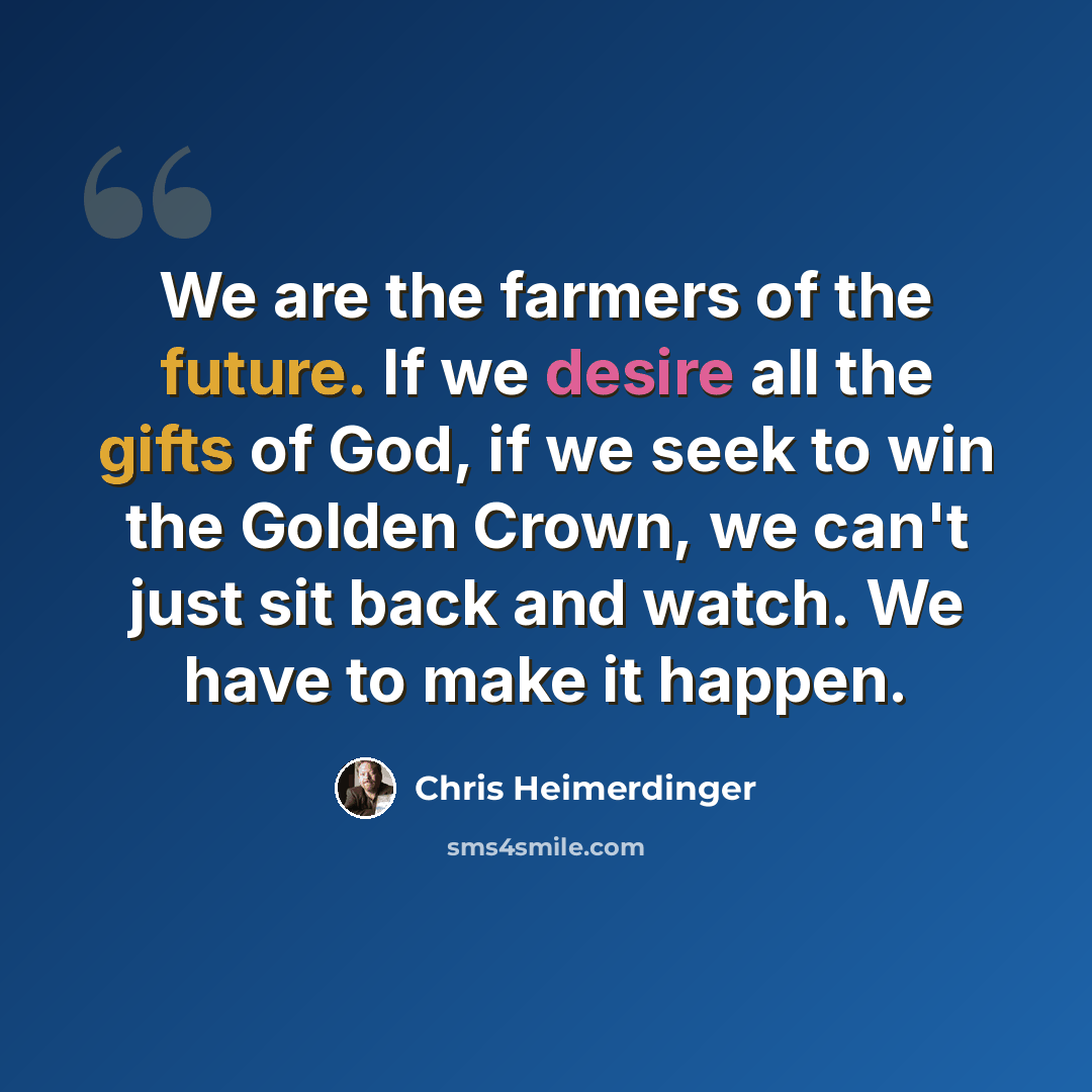 “We are the farmers of the future. If we desire all the gifts of God, if we seek to win the Golden Crown, we can't just sit back and watch. We have to make it happen.” quote by Chris Heimerdinger