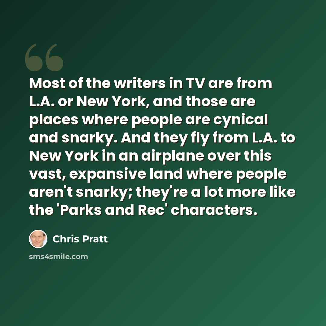 “Most of the writers in TV are from L.A. or New York, and those are places where people are cynical and snarky. And they fly from L.A. to New York in an airplane over this vast, expansive land where people aren't snarky; they're a lot more like the 'Parks and Rec' characters.” quote by Chris Pratt