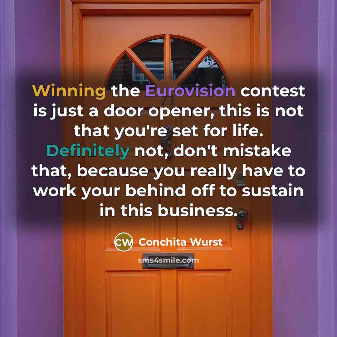 “Winning the Eurovision contest is just a door opener, this is not that you're set for life. Definitely not, don't mistake that, because you really have to work your behind off to sustain in this business.” quote by Conchita Wurst