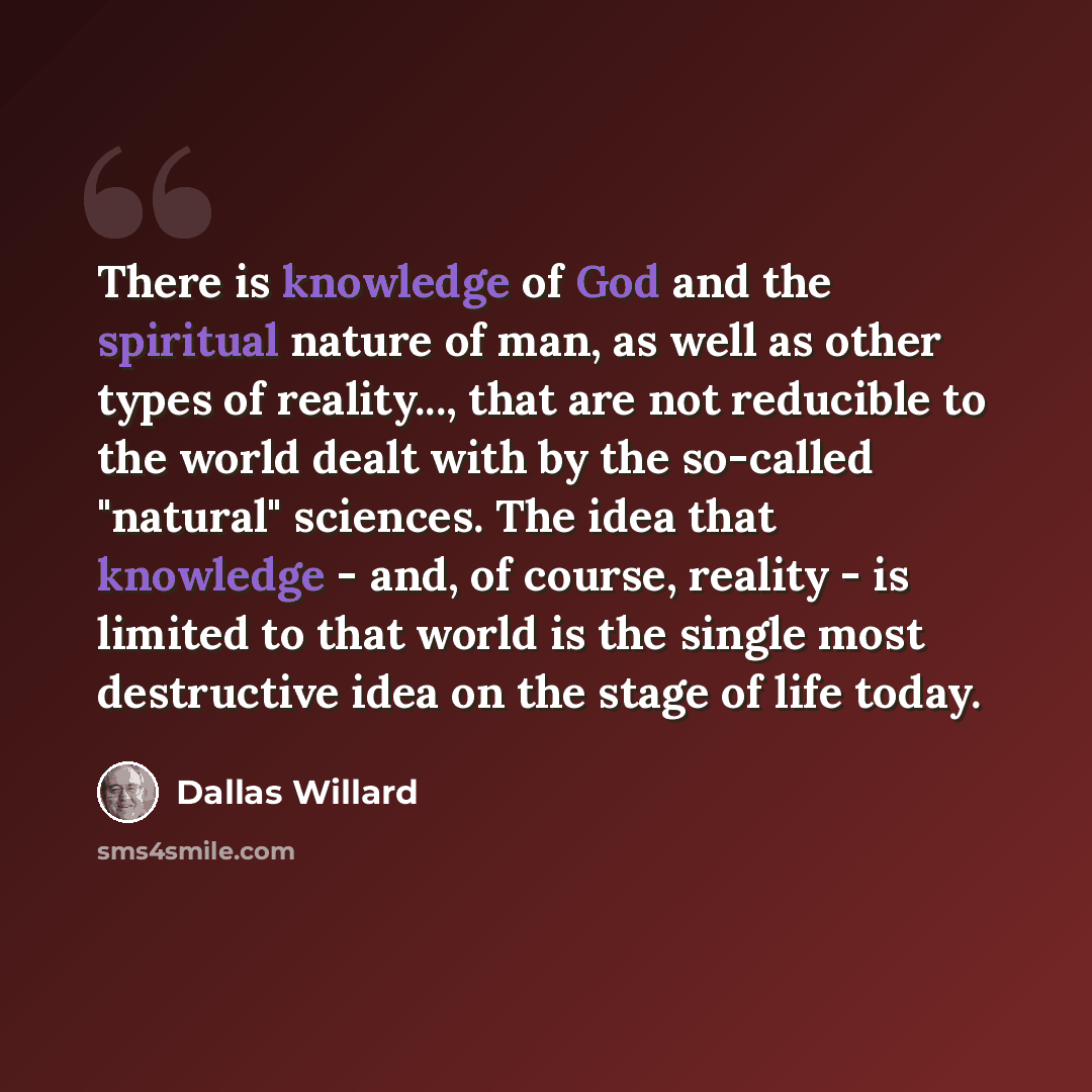 “There is knowledge of God and the spiritual nature of man, as well as other types of reality..., that are not reducible to the world dealt with by the so-called "natural" sciences. The idea that knowledge - and, of course, reality - is limited to that world is the single most destructive idea on…” quote by Dallas Willard