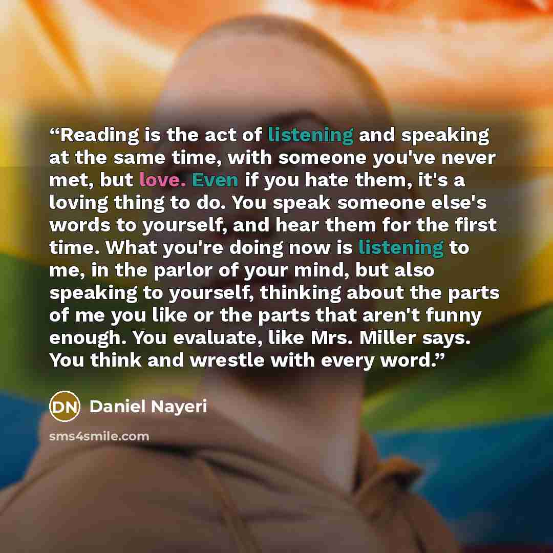 “Reading is the act of listening and speaking at the same time, with someone you've never met, but love. Even if you hate them, it's a loving thing to do. You speak someone else's words to yourself, and hear them for the first time. What you're doing now is listening to me, in the parlor of your…” quote by Daniel Nayeri