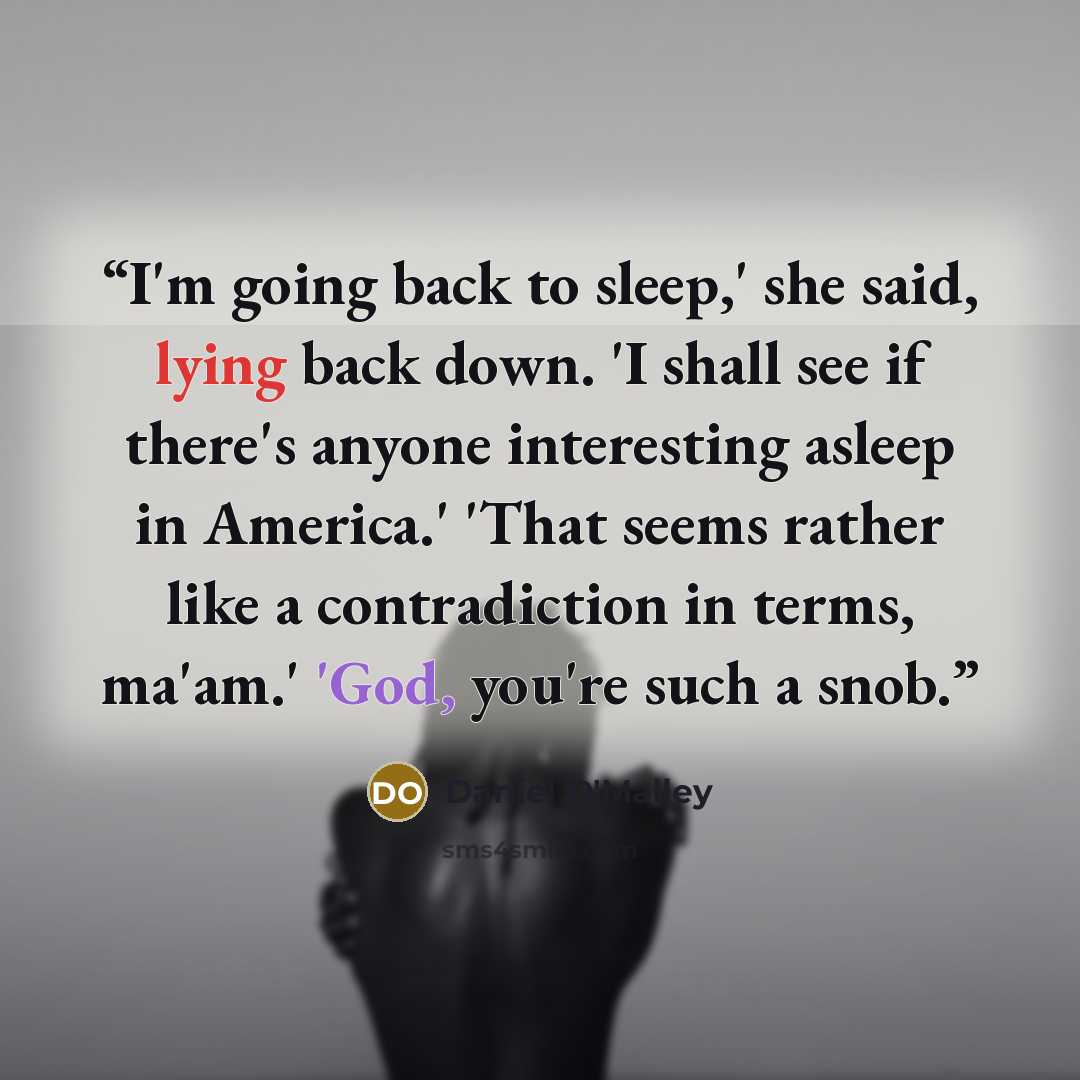 “I'm going back to sleep,' she said, lying back down. 'I shall see if there's anyone interesting asleep in America.' 'That seems rather like a contradiction in terms, ma'am.' 'God, you're such a snob.” quote by Daniel O'Malley