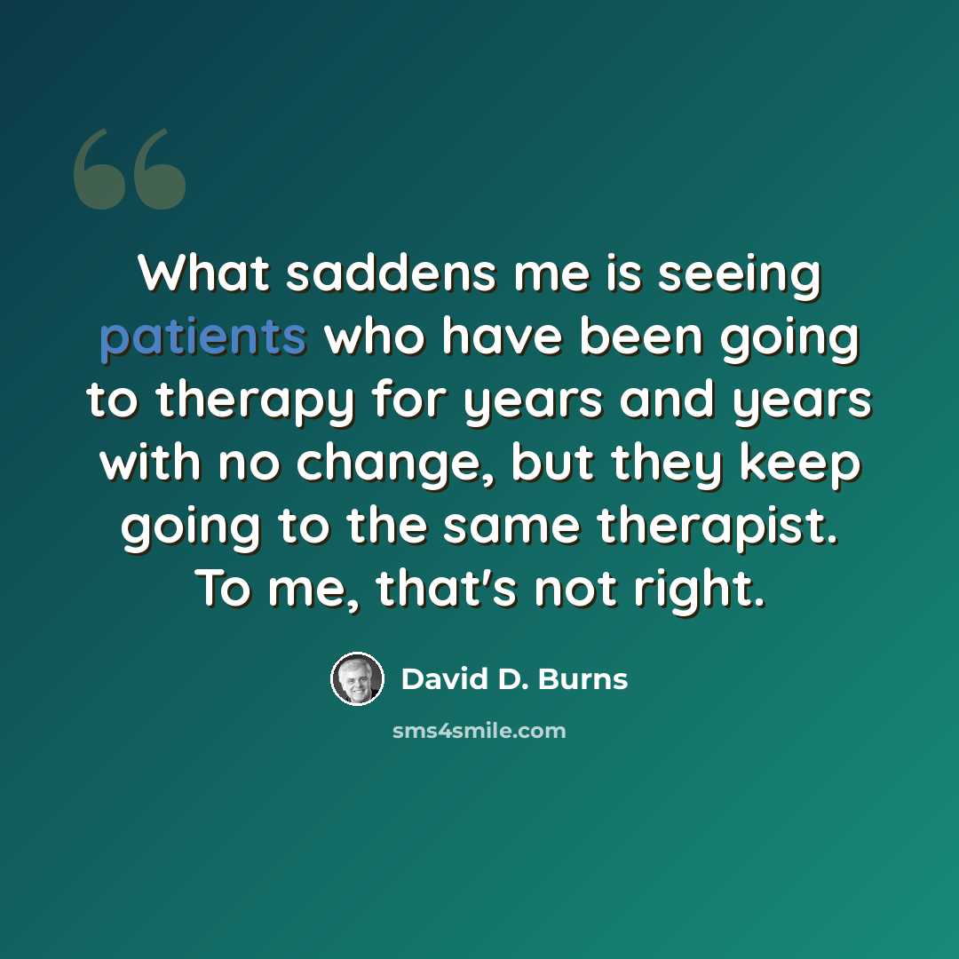 “What saddens me is seeing patients who have been going to therapy for years and years with no change, but they keep going to the same therapist. To me, that's not right.” quote by David D. Burns