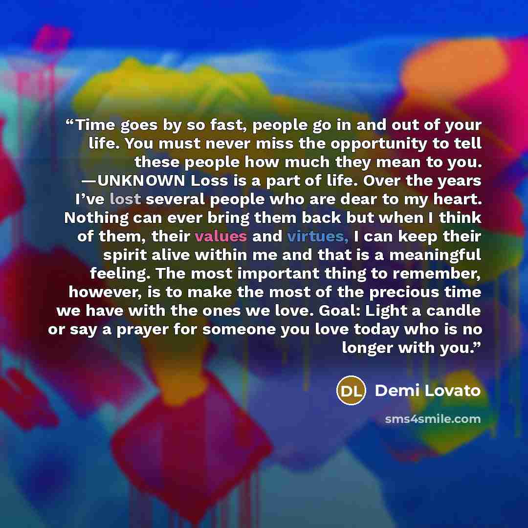 “Time goes by so fast, people go in and out of your life. You must never miss the opportunity to tell these people how much they mean to you. —UNKNOWN Loss is a part of life. Over the years I’ve lost several people who are dear to my heart. Nothing can ever bring them back but when I think of them…” quote by Demi Lovato