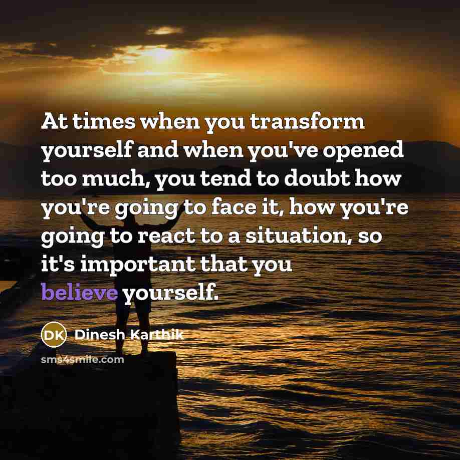 “At times when you transform yourself and when you've opened too much, you tend to doubt how you're going to face it, how you're going to react to a situation, so it's important that you believe yourself.” quote by Dinesh Karthik