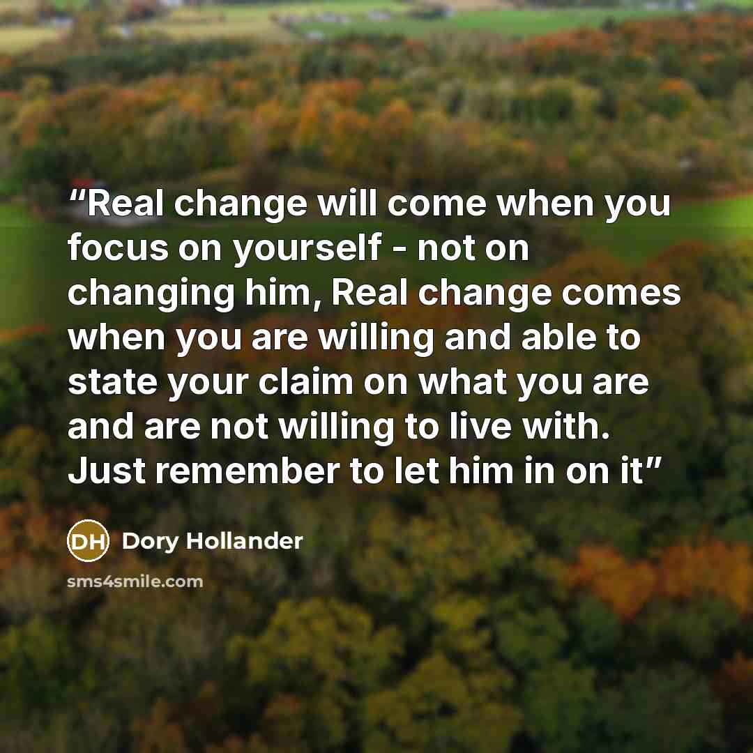 “Real change will come when you focus on yourself - not on changing him, Real change comes when you are willing and able to state your claim on what you are and are not willing to live with. Just remember to let him in on it” quote by Dory Hollander