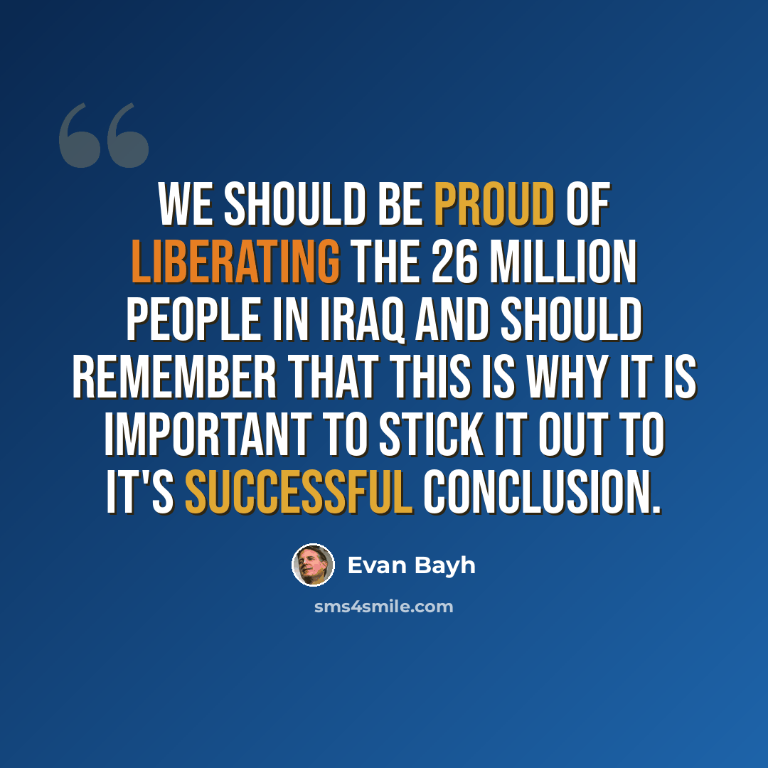 “We should be proud of liberating the 26 million people in Iraq and should remember that this is why it is important to stick it out to it's successful conclusion.” quote by Evan Bayh