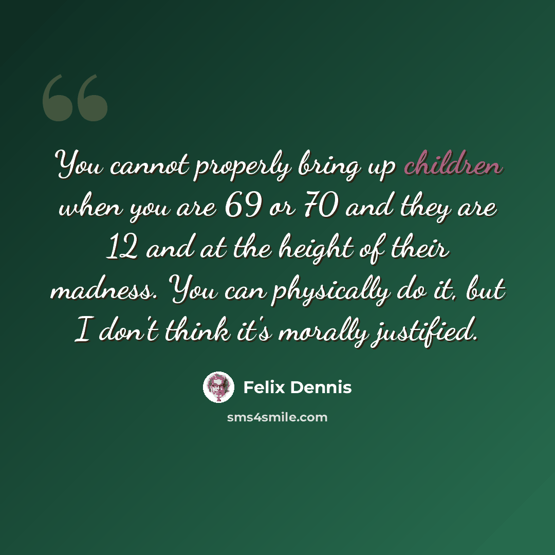 “You cannot properly bring up children when you are 69 or 70 and they are 12 and at the height of their madness. You can physically do it, but I don't think it's morally justified.” quote by Felix Dennis
