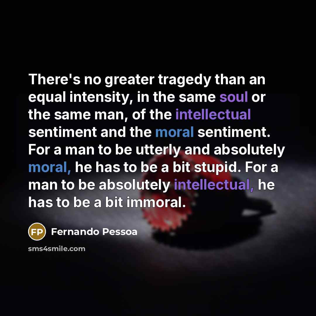 “There's no greater tragedy than an equal intensity, in the same soul or the same man, of the intellectual sentiment and the moral sentiment. For a man to be utterly and absolutely moral, he has to be a bit stupid. For a man to be absolutely intellectual, he has to be a bit immoral.” quote by Fernando Pessoa