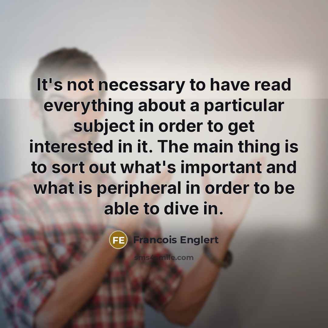 “It's not necessary to have read everything about a particular subject in order to get interested in it. The main thing is to sort out what's important and what is peripheral in order to be able to dive in.” quote by Francois Englert