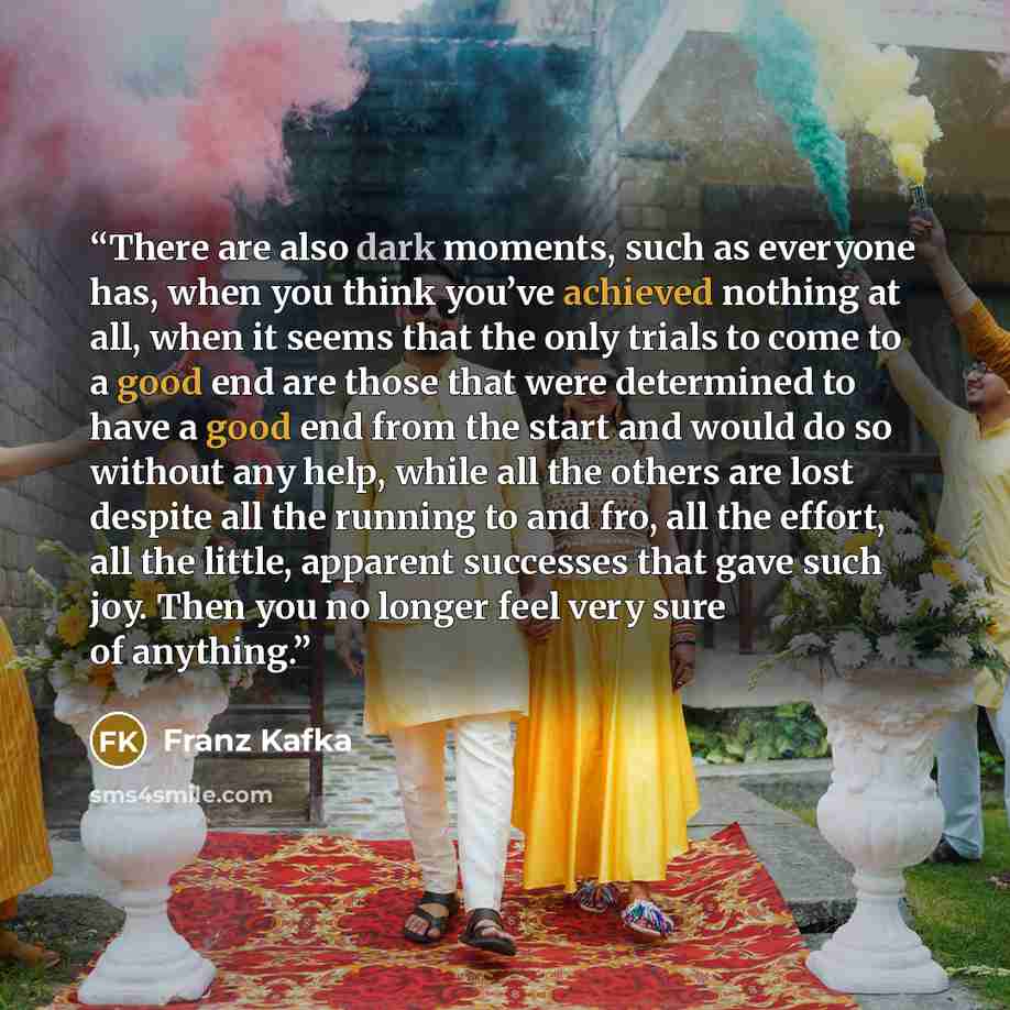 “There are also dark moments, such as everyone has, when you think you’ve achieved nothing at all, when it seems that the only trials to come to a good end are those that were determined to have a good end from the start and would do so without any help, while all the others are lost despite all…” quote by Franz Kafka