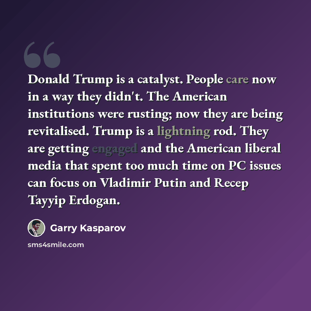“Donald Trump is a catalyst. People care now in a way they didn't. The American institutions were rusting; now they are being revitalised. Trump is a lightning rod. They are getting engaged and the American liberal media that spent too much time on PC issues can focus on Vladimir Putin and Recep…” quote by Garry Kasparov