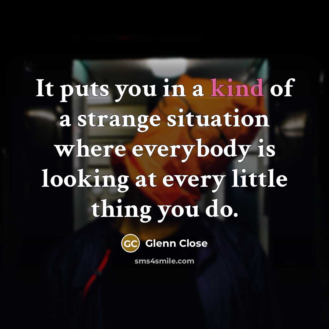 “It puts you in a kind of a strange situation where everybody is looking at every little thing you do.” quote by Glenn Close
