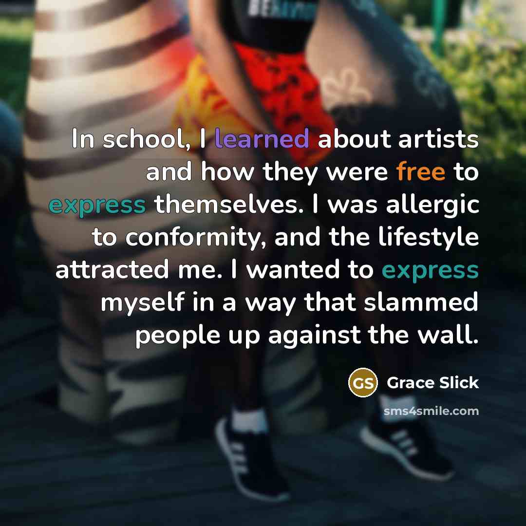“In school, I learned about artists and how they were free to express themselves. I was allergic to conformity, and the lifestyle attracted me. I wanted to express myself in a way that slammed people up against the wall.” quote by Grace Slick