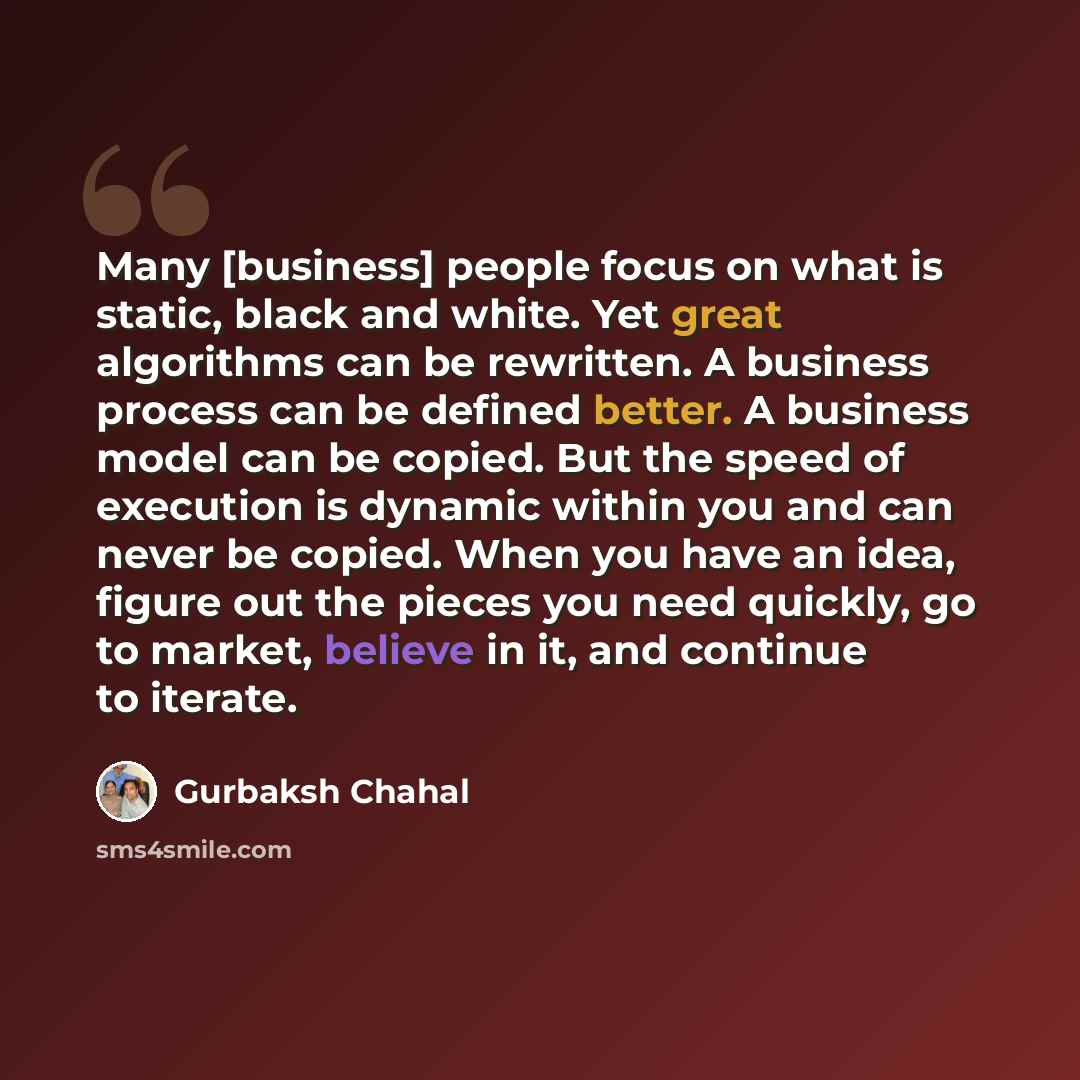 “Many [business] people focus on what is static, black and white. Yet great algorithms can be rewritten. A business process can be defined better. A business model can be copied. But the speed of execution is dynamic within you and can never be copied. When you have an idea, figure out the pieces…” quote by Gurbaksh Chahal