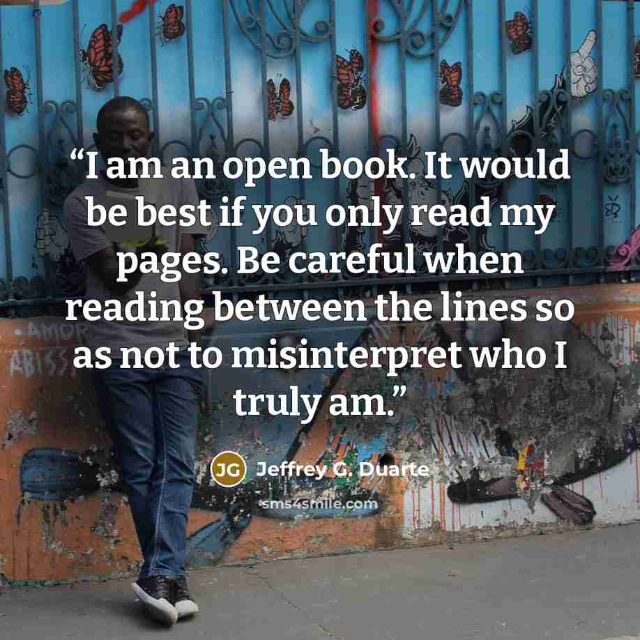 “I am an open book. It would be best if you only read my pages. Be careful when reading between the lines so as not to misinterpret who I truly am.” quote by Jeffrey G. Duarte