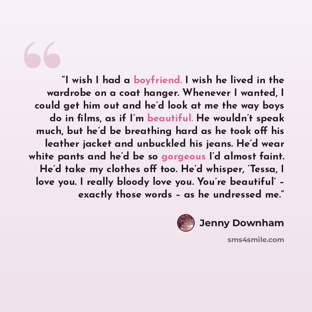 “I wish I had a boyfriend. I wish he lived in the wardrobe on a coat hanger. Whenever I wanted, I could get him out and he’d look at me the way boys do in films, as if I’m beautiful. He wouldn’t speak much, but he’d be breathing hard as he took off his leather jacket and unbuckled his jeans. He’d…” quote by Jenny Downham