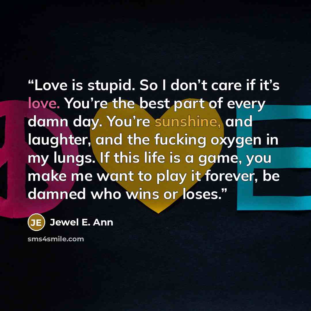 “Love is stupid. So I don’t care if it’s love. You’re the best part of every damn day. You’re sunshine, and laughter, and the fucking oxygen in my lungs. If this life is a game, you make me want to play it forever, be damned who wins or loses.” quote by Jewel E. Ann