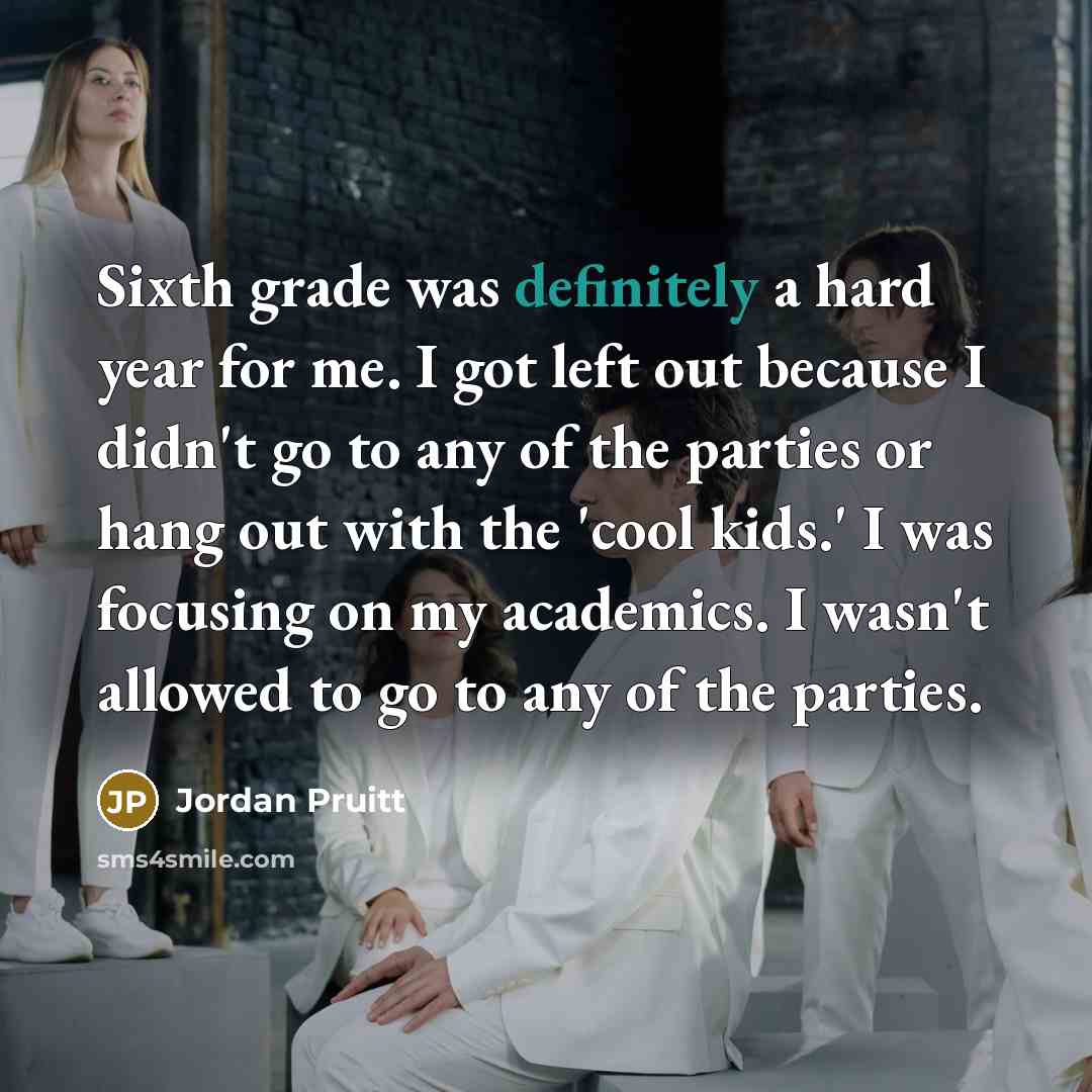 “Sixth grade was definitely a hard year for me. I got left out because I didn't go to any of the parties or hang out with the 'cool kids.' I was focusing on my academics. I wasn't allowed to go to any of the parties.” quote by Jordan Pruitt