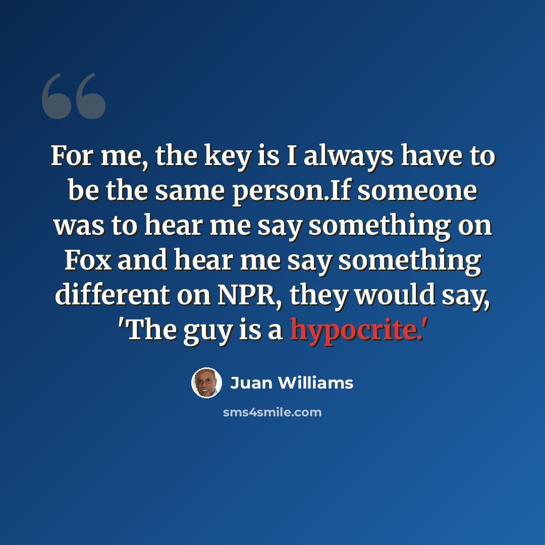 “For me, the key is I always have to be the same person.If someone was to hear me say something on Fox and hear me say something different on NPR, they would say, 'The guy is a hypocrite.'” quote by Juan Williams