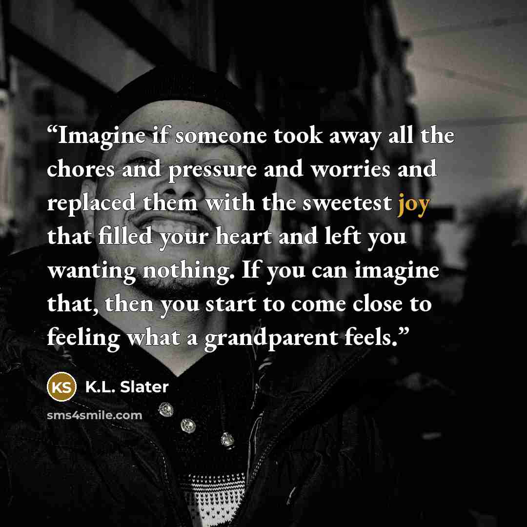 “Imagine if someone took away all the chores and pressure and worries and replaced them with the sweetest joy that filled your heart and left you wanting nothing. If you can imagine that, then you start to come close to feeling what a grandparent feels.” quote by K.L. Slater